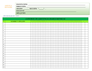 AÑO ESCOLAR 2017 -2018
CONTROL DE ASISTENCIA DIARIA/MENSUAL
N° NOMBRE Y APELLIDO 01 02 03 04 05 06 07 08 09 10 11 12 13 14 15 16 17 18 19 20 21 22 23 24 25 26 27 28 29 30 31 A I
1
2
3
4
5
6
7
8
9
10
11
12
13
14
15
16
17
18
19
20
INSTITUCIÓN: _______________________________________________________________________________________
DIRECCIÓN: __________________________________________________________________________________________
GRADO: _________. SECCIÓN: “_______“ .
DOCENTE: ______________________________________________________________________________
MES: JUNIO.
(LOGO DE LA
INSTITUCIÓN)
 