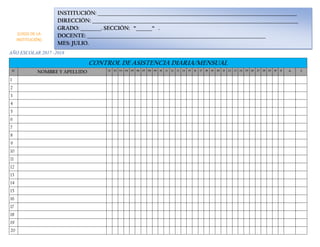 AÑO ESCOLAR 2017 -2018
CONTROL DE ASISTENCIA DIARIA/MENSUAL
N° NOMBRE Y APELLIDO 01 02 03 04 05 06 07 08 09 10 11 12 13 14 15 16 17 18 19 20 21 22 23 24 25 26 27 28 29 30 31 A I
1
2
3
4
5
6
7
8
9
10
11
12
13
14
15
16
17
18
19
20
INSTITUCIÓN: _______________________________________________________________________________________
DIRECCIÓN: __________________________________________________________________________________________
GRADO: _________. SECCIÓN: “_______“ .
DOCENTE: ______________________________________________________________________________
MES: JULIO.
(LOGO DE LA
INSTITUCIÓN)
 