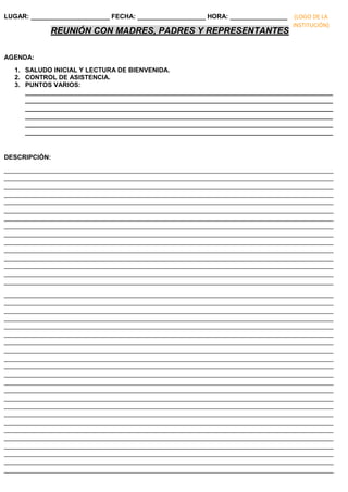LUGAR: ______________________ FECHA: ___________________ HORA: ________________
REUNIÓN CON MADRES, PADRES Y REPRESENTANTES
AGENDA:
1. SALUDO INICIAL Y LECTURA DE BIENVENIDA.
2. CONTROL DE ASISTENCIA.
3. PUNTOS VARIOS:
______________________________________________________________________________________
______________________________________________________________________________________
______________________________________________________________________________________
______________________________________________________________________________________
______________________________________________________________________________________
______________________________________________________________________________________
DESCRIPCIÓN:
____________________________________________________________________________________________
____________________________________________________________________________________________
____________________________________________________________________________________________
____________________________________________________________________________________________
____________________________________________________________________________________________
____________________________________________________________________________________________
____________________________________________________________________________________________
____________________________________________________________________________________________
____________________________________________________________________________________________
____________________________________________________________________________________________
____________________________________________________________________________________________
____________________________________________________________________________________________
____________________________________________________________________________________________
____________________________________________________________________________________________
____________________________________________________________________________________________
____________________________________________________________________________________________
____________________________________________________________________________________________
____________________________________________________________________________________________
____________________________________________________________________________________________
____________________________________________________________________________________________
____________________________________________________________________________________________
____________________________________________________________________________________________
____________________________________________________________________________________________
____________________________________________________________________________________________
____________________________________________________________________________________________
____________________________________________________________________________________________
____________________________________________________________________________________________
____________________________________________________________________________________________
____________________________________________________________________________________________
____________________________________________________________________________________________
____________________________________________________________________________________________
____________________________________________________________________________________________
____________________________________________________________________________________________
____________________________________________________________________________________________
____________________________________________________________________________________________
____________________________________________________________________________________________
____________________________________________________________________________________________
____________________________________________________________________________________________
(LOGO DE LA
INSTITUCIÓN)
 