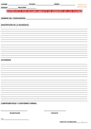 LUGAR: ______________________ FECHA: ___________________ HORA: ________________
GRADO: __________ SECCIÓN: __________
ENTREVISTA POR INCUMPLIMIENTO DE DEBERES DE LOS PADRES
NOMBRE DEL PADRE/MADRE: ______________________________________________.
DESCRIPCIÓN DE LA INCIDENCIA:
____________________________________________________________________________________________
____________________________________________________________________________________________
____________________________________________________________________________________________
____________________________________________________________________________________________
____________________________________________________________________________________________
____________________________________________________________________________________________
____________________________________________________________________________________________
____________________________________________________________________________________________
____________________________________________________________________________________________
____________________________________________________________________________________________
____________________________________________________________________________________________
____________________________________________________________________________________________
____________________________________________________________________________________________
____________________________________________________________________________________________
ACUERDOS:
____________________________________________________________________________________________
____________________________________________________________________________________________
____________________________________________________________________________________________
____________________________________________________________________________________________
____________________________________________________________________________________________
____________________________________________________________________________________________
____________________________________________________________________________________________
____________________________________________________________________________________________
____________________________________________________________________________________________
____________________________________________________________________________________________
____________________________________________________________________________________________
____________________________________________________________________________________________
____________________________________________________________________________________________
____________________________________________________________________________________________
____________________________________________________________________________________________
____________________________________________________________________________________________
____________________________________________________________________________________________
____________________________________________________________________________________________
COMPROMETIDOS Y CONFORMES FIRMAN,
____________________________ _______________________
MADRE/PADRE DOCENTE
CI._________________________________
HORA DE CULMINACIÓN________/______.
(LOGO DE LA
INSTITUCIÓN)
 