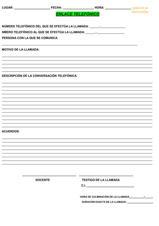 LUGAR: ______________________ FECHA: ___________________ HORA: ________________
ENLACE TELEFÓNICO
NÚMERO TELEFÓNICO DEL QUE SE EFECTÚA LA LLAMADA: ______-_______________
NḾERO TELEFÓNICO AL QUE SE EFECTÚA LA LLAMADA: ______-_________________
PERSONA CON LA QUE SE COMUNICA:
___________________________________________________________________________________
MOTIVO DE LA LLAMADA:
____________________________________________________________________________________________
____________________________________________________________________________________________
____________________________________________________________________________________________
____________________________________________________________________________________________
____________________________________________________________________________________________
DESCRIPCIÓN DE LA CONVERSACIÓN TELEFÓNICA:
____________________________________________________________________________________________
____________________________________________________________________________________________
____________________________________________________________________________________________
____________________________________________________________________________________________
____________________________________________________________________________________________
____________________________________________________________________________________________
____________________________________________________________________________________________
____________________________________________________________________________________________
____________________________________________________________________________________________
____________________________________________________________________________________________
____________________________________________________________________________________________
____________________________________________________________________________________________
____________________________________________________________________________________________
ACUERDOS:
____________________________________________________________________________________________
____________________________________________________________________________________________
____________________________________________________________________________________________
____________________________________________________________________________________________
____________________________________________________________________________________________
____________________________________________________________________________________________
____________________________________________________________________________________________
____________________________________________________________________________________________
_________________________________ _________________________________
DOCENTE TESTIGO DE LA LLAMADA
C.I. _____________________________
HORA DE CULMINACIÓN DE LA LLAMADA___________/______.
DURACIÓN EXACTA DE LA LLAMADA: ___________________.
(LOGO DE LA
INSTITUCIÓN)
 