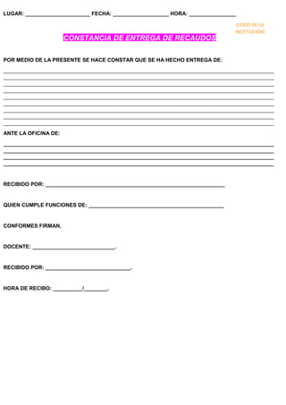 LUGAR: ______________________ FECHA: ___________________ HORA: ________________
CONSTANCIA DE ENTREGA DE RECAUDOS
POR MEDIO DE LA PRESENTE SE HACE CONSTAR QUE SE HA HECHO ENTREGA DE:
____________________________________________________________________________________________
____________________________________________________________________________________________
____________________________________________________________________________________________
____________________________________________________________________________________________
____________________________________________________________________________________________
____________________________________________________________________________________________
____________________________________________________________________________________________
____________________________________________________________________________________________
____________________________________________________________________________________________
ANTE LA OFICINA DE:
____________________________________________________________________________________________
____________________________________________________________________________________________
____________________________________________________________________________________________
____________________________________________________________________________________________
RECIBIDO POR: _____________________________________________________________
QUIEN CUMPLE FUNCIONES DE: ______________________________________________
CONFORMES FIRMAN,
DOCENTE: ____________________________.
RECIBIDO POR: _____________________________.
HORA DE RECIBO: __________/________.
(LOGO DE LA
INSTITUCIÓN)
 