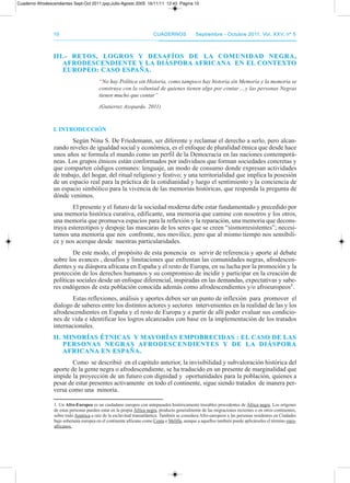 1010 CuadernosCuadernos septiembre - octubre 2011, Vol. XXV, nº 5septiembre - octubre 2011, Vol. XXV, nº 5
III.- RETOs, LOGROs Y DEsAfÍOs DE LA COMunIDAD nEGRA,III.- RETOs, LOGROs Y DEsAfÍOs DE LA COMunIDAD nEGRA,
AfRODEsCEnDIEnTE Y LA DIÁsPORA AfRICAnA En EL COnTEXTOAfRODEsCEnDIEnTE Y LA DIÁsPORA AfRICAnA En EL COnTEXTO
EuROPEO: CAsO EsPAñA.EuROPEO: CAsO EsPAñA.
“No hay Política sin Historia, como tampoco hay historia sin Memoria y la memoria se
construye con la voluntad de quienes tienen algo por contar….y las personas Negras
tienen mucho que contar”
(Gutierrez Azopardo. 2011)
I. InTRODuCCIón
Según Nina S. de Friedemann, ser diferente y reclamar el derecho a serlo, pero alcan-
zando niveles de igualdad social y económica, es el enfoque de pluralidad étnica que desde hace
unos años se formula el mundo como un perfil de la democracia en las naciones contemporá-
neas. Los grupos étnicos están conformados por individuos que forman sociedades concretas y
que comparten códigos comunes: lenguaje, un modo de consumo donde expresan actividades
de trabajo, del hogar, del ritual religioso y festivo; y una territorialidad que implica la posesión
de un espacio real para la práctica de la cotidianidad y luego el sentimiento y la conciencia de
un espacio simbólico para la vivencia de las memorias históricas, que responda la pregunta de
dónde venimos.
El presente y el futuro de la sociedad moderna debe estar fundamentado y precedido por
una memoria histórica curativa, edificante, una memoria que camine con nosotros y los otros,
una memoria que promueva espacios para la reflexión y la reparación, una memoria que decons-
truya estereotipos y despoje las mascaras de los seres que se creen “sismorresistentes”; necesi-
tamos una memoria que nos confronte, nos movilice, pero que al mismo tiempo nos sensibili-
ce y nos acerque desde nuestras particularidades.
de este modo, el propósito de esta ponencia es servir de referencia y aporte al debate
sobre los avances , desafíos y limitaciones que enfrentan las comunidades negras, afrodescen-
dientes y su diáspora africana en España y el resto de Europa, en su lucha por la promoción y la
protección de los derechos humanos y su compromiso de incidir y participar en la creación de
políticas sociales desde un enfoque diferencial, inspiradas en las demandas, expectativas y sabe-
res endógenos de esta población conocida además como afrodescendientes y/o afroeuropeos1.
Estas reflexiones, análisis y aportes deben ser un punto de inflexión para promover el
dialogo de saberes entre los distintos actores y sectores intervenientes en la realidad de las y los
afrodescendientes en España y el resto de Europa y a partir de allí poder evaluar sus condicio-
nes de vida e identificar los logros alcanzados con base en la implementación de los tratados
internacionales.
II. MInORÍAs éTnICAs Y MAYORÍAs EMPObRECIDAs : EL CAsO DE LAsII. MInORÍAs éTnICAs Y MAYORÍAs EMPObRECIDAs : EL CAsO DE LAs
PERsOnAs nEGRAs AfRODEsCEnDIEnTEs Y DE LA DIÁsPORAPERsOnAs nEGRAs AfRODEsCEnDIEnTEs Y DE LA DIÁsPORA
AfRICAnA En EsPAñA.AfRICAnA En EsPAñA.
Como se describió en el capitulo anterior, la invisibilidad y subvaloración histórica del
aporte de la gente negra o afrodescendiente, se ha traducido en un presente de marginalidad que
impide la proyección de un futuro con dignidad y oportunidades para la población, quienes a
pesar de estar presentes activamente en todo el continente, sigue siendo tratados de manera per-
versa como una minoría.
1. Un Afro-Europeo es un ciudadano europeo con antepasados históricamente trazables procedentes de África negra. Los orígenes
de estas personas pueden estar en la propia África negra, producto generalmente de las migraciones recientes o en otros continentes,
sobre todo américa a raíz de la esclavitud transatlántica. también se considera afro-europeos a las personas residentes en Ciudades
bajo soberanía europea en el continente africano como Ceuta o Melilla, aunque a aquellos también puede aplicárseles el término euro-
africanos.
Cuaderno Afrodescendientes Sept-Oct 2011.qxp:Julio-Agosto 2005 16/11/11 12:43 Página 10
 