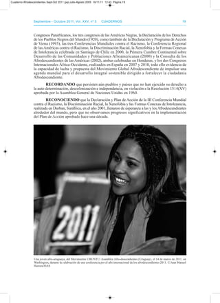 septiembre - octubre 2011, Vol. XXV, nº 5septiembre - octubre 2011, Vol. XXV, nº 5 CuadernosCuadernos 1919
Congresos panafricanos, los tres congresos de lasaméricas Negras, la declaración de los derechos
de los pueblos Negros del Mundo (1920), como también de la declaración y programa de acción
de Viena (1993), las tres Conferencias Mundiales contra el racismo, la Conferencia regional
de las américas contra el racismo, la discriminación racial, la Xenofobia y la Formas Conexas
de Intolerancia celebrada en Santiago de Chile en 2000, la primera Cumbre Continental sobre
desarrollo de las Comunidades y poblaciones afroamericanas (2000) y la Consulta de los
afrodescendientes de las américas (2002), ambas celebradas en Honduras, y los dos Congresos
Internacionales África-occidente, realizados en España en 2007 y 2010, todo ello evidencia de
la capacidad de lucha y propuesta del Movimiento Global afrodescendiente de impulsar una
agenda mundial para el desarrollo integral sostenible dirigido a fortalecer la ciudadanía
afrodescendiente.
RECORDAnDO que persisten aún pueblos y países que no han ejercido su derecho a
la auto determinación, descolonización e independencia, en violación a la resolución 1514(XV)
aprobada por la asamblea General de Naciones Unidas en 1960.
RECOnOCIEnDO que la declaración y plan de acción de la III Conferencia Mundial
contra el racismo, la discriminación racial, la Xenofobia y las Formas Conexas de Intolerancia,
realizada en durban, Suráfrica, en el año 2001, llenaron de esperanza a las y los afrodescendientes
alrededor del mundo, pero que no observamos progresos significativos en la implementación
del plan de acción aprobado hace una década.
Una joven afro-uruguaya, del Movimiento UBUNtU/ asamblea afro-descendientes (Uruguay), el 14 de marzo de 2011, en
Washington, durante la celebración de una conferencia por el año internacional de los afrodescendientes 2011. © Juan Manuel
Herrera/oaS
Cuaderno Afrodescendientes Sept-Oct 2011.qxp:Julio-Agosto 2005 16/11/11 12:43 Página 19
 