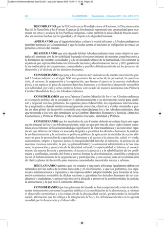 2020 CuadernosCuadernos septiembre - octubre 2011, Vol. XXV, nº 5septiembre - octubre 2011, Vol. XXV, nº 5
RECORDAnDO que la III Conferencia Mundial contra el racismo, la discriminación
racial, la Xenofobia y las Formas Conexas de Intolerancia representó una oportunidad para exa-
minar los retos y avances de los pueblos Indígenas, como también la necesidad de buscar acuer-
dos en nuestras luchas por la igualdad y el respeto a la dignidad humana.
AfIRMAnDO que el legado histórico, cultural y social africano y afrodescendiente es
también herencia de la humanidad y que la lucha contra el racismo es obligación de todas las
personas a través del mundo.
REAfIRMAnDO que esta agenda Global afrodescendiente tiene como objetivos cen-
trales (i) terminar con la invisibilidad logrando el reconocimiento de nuestras contribuciones a
la formación de nuestras sociedades y a la diversidad cultural de la humanidad, (II) combatir la
injusticia que representan todas las formas de racismo y discriminación racial, y (III) garantizar
la inclusión plena de las personas, comunidades y pueblos afrodescendiente en los procesos de
desarrollo y el disfrute de los derechos humanos.
COnsIDERAnDO que pese a los esfuerzos reivindicativos de nuestro movimiento glo-
bal afrodescendiente, en el siglo XXI aun persisten las secuelas de la esclavitud, la coloniza-
ción, el racismo, la enajenación y la explotación, que frenan el ejercicio de nuestra ciudadanía
plena, y en especial al goce de nuestros derechos humanos, y el derecho al desarrollo sostenible
con identidad, por este y otros motivos hemos convocado de manera autónoma esta primera
Cumbre Mundial de los y las afrodescendientes.
COnsIDERAMOs que esta primera Cumbre Mundial de los y las afrodescendientes
es el espacio político de la sociedad civil afrodescendiente y su movimiento social para anali-
zar y negociar con los gobiernos, las agencias para el desarrollo, los organismos internaciona-
les y regionales y demás instituciones propuestas concretas, efectivas y viables orientadas a ges-
tar un plan global de desarrollo sostenible con identidad para los y las afrodescendientes; plan
que responde a los tres ejes temáticos de la Cumbre: derechos Humanos y Justicia, derechos
Económicos y políticas públicas y Movimientos Sociales, Identidad y política.
COnsIDERAnDO que los resultados de esta Cumbre deberán orientarse hacia una repa-
ración integral de los y las afrodescendientes, toda vez que por más de cinco siglos fueron some-
tidos a los crímenes de lesa humanidad que significaron la trata trasatlántica y la esclavitud; repa-
ración que deberá concretarse en acuerdos dirigidos a garantizar los derechos humanos, la justicia,
la no discriminación y la inclusión en políticas públicas; la aplicación de medidas de acción afir-
mativas para la promoción de capacidades humanas y el acceso a la educación, salud, vivienda,
saneamiento, empleo e ingresos justos; la integralidad del derecho al territorio, la protección de
nuestros recursos naturales, la paz, la gobernabilidad y la autonomía administrativa de los mis-
mos; la promoción y protección de la identidad cultural, la espiritualidad, el talento, el conoci-
miento de nuestra historia y patrimonio; el acceso a la justicia y a la rehabilitación de los confi-
nados y confinadas; además del freno a nuevas formas de discriminación, xenofobia y prejuicio
racial, el fortalecimiento de la organización y participación; y una acción justa de reconstrucción
de Haití y planes de desarrollo para nuestras comunidades ancestrales rurales y urbanas.
RECLAMAnDO además que los estados y naciones africanas igualmente deben ser
reparados por las daños de la trata esclavista y el colonialismo, y que los gobiernos, los orga-
nismos internacionales y regionales y las empresas deben adoptar medidas para fomentar el desa-
rrollo económico sostenible de dichas naciones y garantizar los derechos humanos de sus ciu-
dadanos y ciudadanas, y apoyar toda iniciativa dirigida a promover la confraternidad, la justicia,
la democracia y la paz en el Continente africano.
COnsIDERAnDO que los gobiernos del mundo se han comprometido a través de dife-
rentes instrumentos a orientar la gestión pública a la consolidación de la democracia, a retomar
el desarrollo económico y a la reducción de la desigualdad social, garantizando la inclusión
social, afirmación que les obliga a la integración de las y los afrodescendientes en la agenda
mundial por la democracia y el desarrollo.
Cuaderno Afrodescendientes Sept-Oct 2011.qxp:Julio-Agosto 2005 16/11/11 12:43 Página 20
 