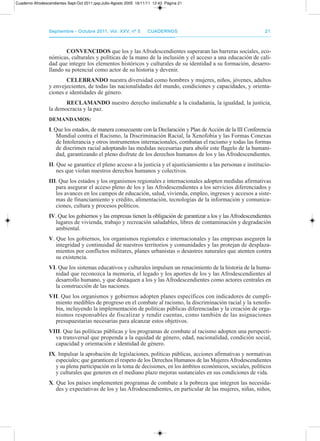 septiembre - octubre 2011, Vol. XXV, nº 5septiembre - octubre 2011, Vol. XXV, nº 5 CuadernosCuadernos 2121
COnVEnCIDOs que los y las afrodescendientes superaran las barreras sociales, eco-
nómicas, culturales y políticas de la mano de la inclusión y el acceso a una educación de cali-
dad que integre los elementos históricos y culturales de su identidad a su formación, desarro-
llando su potencial como actor de su historia y devenir.
CELEbRAnDO nuestra diversidad como hombres y mujeres, niños, jóvenes, adultos
y envejecientes, de todas las nacionalidades del mundo, condiciones y capacidades, y orienta-
ciones e identidades de género.
RECLAMAnDO nuestro derecho inalienable a la ciudadanía, la igualdad, la justicia,
la democracia y la paz.
DEMAnDAMOs:
I. Que los estados, de manera consecuente con la declaración y plan deacción de la III Conferencia
Mundial contra el racismo, la discriminación racial, la Xenofobia y las Formas Conexas
de Intolerancia y otros instrumentos internacionales, combatan el racismo y todas las formas
de discrimen racial adoptando las medidas necesarias para abolir este flagelo de la humani-
dad, garantizando el pleno disfrute de los derechos humanos de los y las afrodescendientes.
II. Que se garantice el pleno acceso a la justicia y el ajusticiamiento a las personas e institucio-
nes que violan nuestros derechos humanos y colectivos.
III. Que los estados y los organismos regionales e internacionales adopten medidas afirmativas
para asegurar el acceso pleno de los y las afrodescendientes a los servicios diferenciados y
los avances en los campos de educación, salud, vivienda, empleo, ingresos y accesos a siste-
mas de financiamiento y crédito, alimentación, tecnologías de la información y comunica-
ciones, cultura y procesos políticos.
IV. Que los gobiernos y las empresas tienen la obligación de garantizar a los y lasafrodescendientes
lugares de vivienda, trabajo y recreación saludables, libres de contaminación y degradación
ambiental.
V. Que los gobiernos, los organismos regionales e internacionales y las empresas aseguren la
integridad y continuidad de nuestros territorios y comunidades y las protejan de desplaza-
mientos por conflictos militares, planes urbanistas o desastres naturales que atenten contra
su existencia.
VI. Que los sistemas educativos y culturales impulsen un renacimiento de la historia de la huma-
nidad que reconozca la memoria, el legado y los aportes de los y las afrodescendientes al
desarrollo humano, y que destaquen a los y las afrodescendientes como actores centrales en
la construcción de las naciones.
VII. Que los organismos y gobiernos adopten planes específicos con indicadores de cumpli-
miento medibles de progreso en el combate al racismo, la discriminación racial y la xenofo-
bia, incluyendo la implementación de políticas públicas diferenciadas y la creación de orga-
nismos responsables de fiscalizar y rendir cuentas, como también de las asignaciones
presupuestarias necesarias para alcanzar estos objetivos.
VIII. Que las políticas públicas y los programas de combate al racismo adopten una perspecti-
va transversal que propenda a la equidad de género, edad, nacionalidad, condición social,
capacidad y orientación e identidad de género.
IX. Impulsar la aprobación de legislaciones, políticas públicas, acciones afirmativas y normativas
especiales; que garanticen el respeto de los derechos Humanos de las Mujeres afrodescendientes
y su plena participación en la toma de decisiones, en los ámbitos económicos, sociales, políticos
y culturales que generen en el mediano plazo mejoras sustanciales en sus condiciones de vida.
X. Que los países implementen programas de combate a la pobreza que integren las necesida-
des y expectativas de los y las afrodescendientes, en particular de las mujeres, niñas, niños,
Cuaderno Afrodescendientes Sept-Oct 2011.qxp:Julio-Agosto 2005 16/11/11 12:43 Página 21
 
