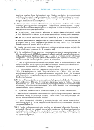2222 CuadernosCuadernos septiembre - octubre 2011, Vol. XXV, nº 5septiembre - octubre 2011, Vol. XXV, nº 5
adultos/as mayores. a este fin exhortamos a los Estados a que, junto a las organizaciones
afrodescendientes, elaboren planes de desarrollo sostenibles con identidad para las comuni-
dades afrodescendientes, y que las mismas reciban las asignaciones presupuestarias necesa-
rias para la realización de estos objetivos.
XI. Que los gobiernos, la comunidad internacional y el movimiento afrodescendiente, diseñen
estrategias, planes y proyectos que respondan a las necesidades y demandas de los y las jóve-
nes afrodescendientes en la agenda pública de los países; identificando las oportunidades y
desafíos de corto mediano y largo plazo.
XII. Que las Naciones Unidas declaren el decenio de los pueblos afrodescendientes en el Mundo
a partir del año 2012, incluyendo las estructuras y asignaciones presupuestarias requeridas.
XIII. Que las Naciones Unidas creen el Fondo de desarrollo de los y las afrodescendientes.
XIV. Que las Naciones Unidas, la organización de Estados americanos, el Sistema de Integración
Centroamericana, la Unión Naciones Suramericanas y la Unión Europea creen en su seno el
Foro permanente de asuntos afrodescendientes.
XV. Que las Naciones Unidas, a través de sus organismos, diseñen y adopten un Índice de
desarrollo Humano con perspectiva de raza y etnicidad.
XVI. Que las Naciones Unidas adopten la perspectiva transversal de raza y etnicidad en los
objetivos de desarrollo del Milenio para garantizar la integración de los desafíos de las comu-
nidades y poblaciones afrodescendientes y que se adopte un noveno objetivo del milenio que
comprometa a todos los países a reducir sustancialmente todas las formas de racismo, dis-
criminación racial, xenofobia y formas conexas de intolerancia.
XVII. Que los organismos internacionales deben adoptar planes de acciones afirmativas para
integrar un número mayor de profesionales afrodescendientes en posiciones de toma de deci-
siones en los niveles nacionales, regionales y sedes principales.
XVIII. Que organismos tales como la organización de Estados americanos, la SICa, UNa-
SUr, SEGIB, Grupo de rio, Unión Europea, Unión africana y CELaC, SICa entre otros,
establezcan mecanismos y programas que fomenten los vínculos de los y las migrantes
afrodescendientes a sus países de origen en el marco de políticas consensuadas de respeto a
los derechos humanos.
XIX. Que las Naciones Unidas, en colaboración con la organización de Estados americanos,
la Unión Europea, el Sistema de Integración Centroamericana, la Unión de Naciones
Suramericanas y la Unión africana encaminen procesos para culminar la descolonización de
los pueblos y territorios en tales condiciones, y de la misma manera se frene el etnocidio y el
exterminio en los territorios ancestrales.
XX. Que todos los países establezcan el día Internacional de la Cultura afrodescendiente.
XXI. Que se cree un fondo para el financiamiento de la producción y diseminación de la Historia
General de África y la Historia del desarrollo Cultural de los y las afrodescendientes, tex-
tos que deben tener una distribución mundial.
XXII. Que las universidades y unidades de investigación deben crear cátedras, especialidades,
programas académicos y proyectos de investigación que informen y acompañen los objeti-
vos de esta declaración.
XXIII. Que los medios de comunicación impulsen una política de información, formación y
propaganda coherente con el respeto a los derechos humanos de los y las afrodescendientes,
que implementen códigos de ética para combatir el racismo, y apliquen medidas de acción
afirmativa para promover la presencia de profesionales afrodescendientes en las actividades
de comunicación públicas.
Cuaderno Afrodescendientes Sept-Oct 2011.qxp:Julio-Agosto 2005 16/11/11 12:43 Página 22
 