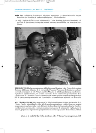 septiembre - octubre 2011, Vol. XXV, nº 5septiembre - octubre 2011, Vol. XXV, nº 5 CuadernosCuadernos 2323
XXIV. Que el Gobierno de Honduras, apruebe e implemente el plan de desarrollo Integral
Sostenible con Identidad de los pueblos Indígenas y afrohondureños.
Los hijos y las hijas de África, aquí reunidos en La Ceiba, Honduras, honrando la memoria y el
sacrificio de nuestros ancestros y descargando nuestra responsabilidad con las generaciones
futuras,
RECOnOCEMOs el acompañamiento del Gobierno de Honduras y del Centro Universitario
regional del Litoral atlántico de la Universidad Nacional autónoma de Honduras por hacer
posible la celebración de esta primera Cumbre Mundial de afrodescendientes y manifestamos
el profundo agradecimiento por la labor visionaria de los compañeros y compañeras de la
organización de desarrollo Étnico Comunitario odECo, quienes asumieron la responsabili-
dad de convocarnos y orientarnos por el camino del reconocimiento, la justicia y el desarrollo,
y
nOs COMPROMETEMOs a garantizar el pleno cumplimiento de esta declaración de la
primera Cumbre Mundial de los y las afrodescendientes y dejamos establecido como organis-
mo permanente de la sociedad civil el Comité de Coordinación Internacional de las Cumbres
Mundiales afrodescendientes, como una instancia internacional de articulación, vigilancia, movi-
lización, propuestas, organización y seguimiento de acuerdos y acciones de incidencia política.
Dado en la ciudad de La Ceiba, Honduras, a los 20 días del mes de agosto de 2011.
Cuaderno Afrodescendientes Sept-Oct 2011.qxp:Julio-Agosto 2005 16/11/11 12:43 Página 23
 