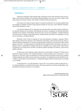 septiembre - octubre 2011, Vol. XXV, nº 5septiembre - octubre 2011, Vol. XXV, nº 5 CuadernosCuadernos 33
EDITORIALEDITORIAL
Numerosos encuentros están teniendo lugar, a diferentes niveles, para reflexionar sobre esta rea-
lidad, con frecuencia olvidada, de las personas afrodescendentes, que viven por todo el mundo, sobre
todo en países de américa Latina, como: Brasil, Colombia, Bolivia, Ecuador, etc.
Este número de Cuadernos quiere aportar su modesta contribución a la conciencia global sobre
esta realidad, recordando al mismo tiempo algunos profetas de esta causa, como Ildefonso Gutiérrez,
Juan de dios Mosquera y otros.
Los derechos humanos de los emigrantes has sido pisoteados por todos los países anfitriones.
Los derechos humanos de los africanos: descendientes de esclavos y emigrantes, ha sido particularmente
abusados por los poderes colonizadores. Incluso hoy día se mira a los emigrantes y afrodescendientes
con cierto recelo, sin darnos cuenta del potencial y enriquecimiento que ofrecen los emigrantes y en este
caso los africanos y afrodescendientes.
Habiendo vivido 32 años en Uganda, he visto como gobiernos, extranjeros, empresas, oNG y
hasta algunas instituciones religiosas han contribuido al descredito y hasta la destrucción de valores y
culturas africanas tradicionales. La mayora de representantes extranjeros, así como de las oNG y hasta
algunos misioneros se despreocuparon en aprender bien las lenguas locales del pueblo y por tanto, no
llegaron nunca a comprender las culturas orales de los ciudadanos. Fue y siegue siendo, sobre todo en
los gobiernos y en la mayoría de las oNG, una falta de respecto total hacia las culturas y valores de los
pueblos africanos.
de modo que se han impuesto modelos educativos y de desarrollo “extranjeros”. profetas como
Ildefonso siempre animaron a los afrodescendientes a sentirse orgullosos de ser africanos y de su
Negritud. Es necesario seguir reivindicando sus derechos humanos apoyando la lucha de los pueblos
afrodescendientes pues todavía existe el racismo, la exclusión y la marginación social. también es irre-
versible el camino hacia el reconocimiento y visibilidad del legado africano en Iberoamérica, en España
y en el mundo.
La declaración de La Ceiba (Honduras: agosto 2011) en la primera cumbre mundial de los y
las afrodescendientes es una reclamación clara y firme para superar la exclusión, desigualdad y mar-
ginalidad motivada por el racismo y la xenofobia.
LAzARO busTInCE sOLA
DIRECTOR GEnERAL DE LA funDACIón suR
Cuaderno Afrodescendientes Sept-Oct 2011.qxp:Julio-Agosto 2005 16/11/11 12:43 Página 3
 