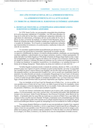 44 CuadernosCuadernos septiembre - octubre 2011, Vol. XXV, nº 5septiembre - octubre 2011, Vol. XXV, nº 5
2011 AñO InTERnACIOnAL DE LA AfRODEsCEnDEnCIA2011 AñO InTERnACIOnAL DE LA AfRODEsCEnDEnCIA
LA AfRODEsCEnDEnCIA En LA ACTuALIDADLA AfRODEsCEnDEnCIA En LA ACTuALIDAD
un TRIbuTO AL PROfEsOR D. ILDEfOnsO GuTIéRREz AzOPARDOun TRIbuTO AL PROfEsOR D. ILDEfOnsO GuTIéRREz AzOPARDO
I.- HOMEnAJE POsTuMO AL AnTROPóLOGO AfROAMERICAnIsTAI.- HOMEnAJE POsTuMO AL AnTROPóLOGO AfROAMERICAnIsTA
ILDEfOnsO GuTIéRREz AzOPARDOILDEfOnsO GuTIéRREz AzOPARDO
En 1970, Santa Cecilia, era una pequeña comunidad afrocolombiana
de la selva chocoana, rodeada por 12 montañas, con 100 casas ubicadas a lo
largo de la orilla del río San Juan, y poblada por campesinos dedicados a la
agricultura de subsistencia, el barequeo del oro en las orillas de los ríos, la
pesca, la caza y el aserrío de maderas. La señora Úrsula Mosquera, descen-
diente de la familia que fundó el poblado contaba que su madre era del Chocó
y su padre de antioquia. En el caserío se mantenían tradiciones culturales
que rememoraban la resistencia a la esclavización y enaltecían el alma afri-
cana de sus ancestros.
Un sacerdote español luchaba incansablemente por destruir los valo-
res africanos que practicaba la comunidad, imponiendo un modelo educati-
vo represivo, prohibiendo las danzas y la música afrodescendiente, enseñando con enciclopedias
escolares españolas y adoctrinando con sus largos sermones, rosarios y triduos permanentes. El
padre Salvador Cruz había llegado en 1956 desde el Instituto de Burgos hasta Santa Cecilia a impo-
ner la hispanidad y su concepto religioso de reducir a los salvajes a la civilización. Fundó un cole-
gio donde los alumnos y alumnas llevaban un uniforme con los colores de la bandera pontificia,
se izaban tres banderas: la española, la pontificia y la colombiana, y se cantaban las jotas y el
himno de la falange franquista: “danos patria, las armas de Calabria y el valor del Cid…”
Ya había llegado la primera trocha o remedo de carretera, abierta en 1968, y con ella los
primeros jeeps cuyo ingreso al caserío constituía un gran acontecimiento, así como la curiosidad
que causaban los pocos viajeros blancos que llegaban, uno de ellos llegó un buen día de 1970, con
una pequeña maleta y un gran parecido al padre Cruz, con su acento raro (madrileño) llamó la
atención y los niños hicimos un círculo a su alrededor. preguntó por la Casa Cural y lo llevamos
hasta la puerta, era el antropólogo Ildefonso Gutiérrez azopardo. todos creímos que era un cura
y corrió el rumor de que había llegado el reemplazo del padre Cruz. La Casa Cural era el único
lugar cómodo donde dormían todas las personas importantes que llegaban a Santa Cecilia.
Una vez instalado en la Casa Cural fui llamado por el padre Cruz, yo era su acólito, mi
casa quedaba justo al frente de la Casa Cural y me daba el gusto de hacer los mandados, tomar
vino de consagrar y comerme algunas hostias de vez en cuando. Como solía ocurrir el padre Cruz
me presentó a Ildefonso y me solicitó para enseñarle el pueblo.
Los dos nos fuimos caminando muy despacio por la única calle, muchas preguntas de
ambos, y le fui presentando, una a una, casa por casa, a las familias del pueblo, Ilde dedicaba más
tiempo a los ancianos: doña Úrsula Mosquera, don Eleazar Colorado, doña María de los
Santos…Caminando entre las casas Ilde me contó que ya conocía al padre Cruz y que había ido
a Santa Cecilia a escribir una tesis llamada “El fiado y el préstamo en la comunidad negra de Santa
Cecilia”, que pensaba ayudar como maestro en el colegio mientras hacía su investigación, que la
tesis la necesitaba para obtener su grado de antropólogo en la Universidad de los andes en Bogotá.
Una semana después Ildefonso se instaló en una casa prestada por el padre Cruz, organizó
sus libros, mandó fabricar los muebles y volvió a viajar hasta el interior para llevar a Margarita, su
esposa. Como mi casa quedaba a unos 50 metros de la suya, también me convertí en amigo y com-
pañero de la pareja, para ese entonces apenas cumplía los 14 años de edad. Las clases de Ildefonso
en el colegio y los libros, la música y sus charlas en la casa me transportaban al mundo exterior.
Ildefonso Guitiérrrez
azopardo
Cuaderno Afrodescendientes Sept-Oct 2011.qxp:Julio-Agosto 2005 16/11/11 12:43 Página 4
 