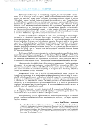 septiembre - octubre 2011, Vol. XXV, nº 5septiembre - octubre 2011, Vol. XXV, nº 5 CuadernosCuadernos 55
permanecía mucho tiempo en casa de Ilde y Margarita, me hizo leer un libro semanal-
mente, leía las revistas que recibía de España y Bogotá, comentábamos sobre las entrevistas comu-
nitarias que realizaba y me encantaba cuando me animaba a sentirnos orgullosos de nuestra
africanidad y nuestra Negritud. Varias veces lo espié discutiendo con el padre Cruz rechazando
el modelo educativo y de control social que imponía el sacerdote a la comunidad. Solía decirnos
paternalmente que debíamos conocer nuestra historia, que la población negra colombiana era muy
numerosa y vivía por casi todos los departamentos del país, que debíamos organizarnos. algo que
no entendía entonces, era el porqué nos decía que éramos africanos si siempre me habían dicho
que éramos colombianos. Entre charla y charla y en todas sus clases, Ildefonso supo sembrarnos
el conocimiento y la conciencia sobre los valores de nuestra afrocolombianidad, decisivos para
el desarrollo del liderazgo organizativo que supimos asumir años más tarde.
dos años vivieron Ildefonso y Margarita en Santa Cecilia, suficientes para marcar una pro-
funda huella en varios de sus estudiantes. años después cuando supo que yo había terminado la
Secundaria me inscribió en la Universidad tecnológica de pereira, donde trabajaba como cate-
drático, haciéndome llegar una carta informándome que debía disponerme a iniciar mis estudios
superiores. poco tiempo después, se traslada a vivir en Cartagena, en el emblemático barrio torices,
donde, desde un pequeño estudio, reflexionaba, investigaba y escribía sobre la población afroco-
lombiana; ningún lugar mejor que Cartagena, símbolo vivo de la presencia y la herencia afroco-
lombiana. En 1976 le visité en Cartagena y me llevó a conocer la comunidad cimarrona llamada
El palenque de San Basilio,
En Cartagena Ildefonso mantuvo una activa producción académica, escribiendo artículos
para revistas universitarias, revistas españolas y el libro llamado “Historia del Negro en Colombia”,
editado en 1980 por la Editorial Nueva américa. En esta población Ilde continúa reafirmando en
mí la identidad afrocolombiana; me impresionaron activamente la lengua palenquera, la belleza
de las gentes, la historia de sus luchas y sus manifestaciones culturales en torno a los tambores.
al comenzar los años 80 Ildefonso y Margarita regresan a su madre España cargados de
información y de proyectos de investigación y escritura. En 1980 nos sorprendió con el libro “Los
afroamericanos”, editado también por la Editorial Nueva américa. desde Madrid me comuni-
caba que no descansaba en su labor investigativa y de divulgación de la presencia y la herencia
cultural africana en las naciones americanas.
En octubre de 2010 le visité en Madrid, hablamos mucho de las nuevas categorías con-
ceptuales del pensamiento de las organizaciones afrodescendientes en américa Latina, de la nece-
sidad de reivindicar políticamente los derechos y la lucha de los pueblos afrodescendientes, sobre
la urgencia de sembrar vocación política en la juventud y de construir organizaciones propias para
la participación y la representación política. Ilde estaba escribiendo un libro sobre las formas de
resistencia y las luchas cimarronas de las comunidades africanas en las américas, quería llenar de
conciencia política para la acción transformadora de las comunidades en contra del racismo, la
exclusión racial y la marginalización social.
Ildefonso fue en vida y lo seguirá siendo a través de sus escritos, un luchador por el dere-
cho de los pueblos afrodescendientes a la verdad, la justicia y la reparación, por el crimen y las
consecuencias de la esclavización en américa y Europa occidental.
Ilde seguirá vivo y activo en el pensamiento, los esfuerzos organizativos y las luchas de los
pueblos afrodescendientes iberoamericanos. paz en su tumba, recuerdo y gloria para Ildefonso
Gutiérrez azopardo.
Juan de Dios Mosquera Mosquera
Fundador y Director Nacional del Movimiento Nacional por los Derechos Humanos Afrocolombianos
CIMARRON. Fundador del Círculo de Estudios de la Problemática de las Comunidades Negras en
Colombia “SOWETO”. Coordinador y Promotor de los Encuentros Nacionales de las Organizaciones
Afrocolombianas. Cofundador de la Red Continental de Organizaciones Afroamericanas. Cofundador
de la Red Nacional de Mujeres Afrocolombianas (Kambiri). Licenciado en Ciencias Sociales:
Universidad Tecnológica de Pereira.
Cuaderno Afrodescendientes Sept-Oct 2011.qxp:Julio-Agosto 2005 16/11/11 12:43 Página 5
 
