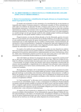 66 CuadernosCuadernos septiembre - octubre 2011, Vol. XXV, nº 5septiembre - octubre 2011, Vol. XXV, nº 5
II.- EL IRREVERsIbLE CAMInO HACIA LA VIsIbILIDAD DEL LEGADOII.- EL IRREVERsIbLE CAMInO HACIA LA VIsIbILIDAD DEL LEGADO
AfRICAnO En IbEROAMéRICAAfRICAnO En IbEROAMéRICA
1. Hacia el reconocimiento y rehabilitación del legado africano en el mundo hispano1. Hacia el reconocimiento y rehabilitación del legado africano en el mundo hispano
desde la perspectiva de 2011desde la perspectiva de 2011
El mundo está asistiendo en estos momentos a la consolidación de un movimiento ya
imparable para reparar el inmenso perjuicio y sufrimiento causados al África subsahariana y
sobre todo a los millones de africanos llevados a américa como esclavos así como a los afro-
descendientes americanos. La historia que se está escribiendo tiene que ser algo más ecuánime
eliminando los escollos aún existentes como esa injusta e inaceptable omisión de la dimensión
africana de Iberoamérica. Es hora de que esa capa de silencio con la que se la cubre desaparez-
ca y pueda emerger esa raíz que más que oculta ha sido ocultada aunque la defensa prolongada
de estos puntos de vista puede también conducir a la invisibilidad.
progresivamente, en estas dos últimas décadas se ha ido afianzando, gracias a la socie-
dad civil el movimiento pro reconocimiento de la afrodescendencia y de la africanía. Es decir,
se está estableciendo unos puntos de apoyo institucionales a nivel de los poderes públicos los
instrumentos que se están empleando son: Los cambios constitucionales, el posicionamiento ofi-
cial proclive a estos reconocimientos y, finalmente, la integración, lenta, pero integración al fin,
del colectivo subsahariano en nuestro país. Esta integración presenta algunas dificultades pro-
cedentes de estereotipos en ciertos sectores de la población.
En cuanto a los medios de que se disponen para acabar con esta situación nos referire-
mos a las recientes iniciativas de los poderes públicos, remontándonos hasta los años 1990, a la
adecuación de las prácticas administrativas y gubernamentales así como a declaraciones oficia-
les. todos estos instrumentos estarían al servicio de una causa justa como es este tardío reco-
nocimiento de la comunidad afrodescendiente en américa hispanohablante.
ante todo habría que destacar la emergencia de una nueva “generación constitucional”
que se abre paso en Iberoamérica a partir de la década de los años 1990 con el objeto de aco-
meter las reformas constitucionales necesarias para crear una sociedad más justa reconociendo
–y favoreciendo- los grupos sociales que durante siglos fueron marginados constituyendo los
sectores más desamparados y empobrecidos de la sociedad, Estos principios están contenidos
de forma explícita en los nuevos textos constitucionales, como se verá, pero aún es pronto para
evaluar sus resultados.
de lo que sí no cabe duda es de la voluntad de los constituyentes de garantizar las máxi-
mas cotas de pluralismo cultural en un sentido amplio del término, cuando anteriormente el para-
guas del mestizaje se presentaba como elemento uniformizador y hasta protector; se hablo en
Brasil, por ejemplo, de ser una “democracia racial” pero la realidad que nos demuestra la obser-
vación–participación así como los estudios sociólogicos sobre relaciones raciales son aún muy
escasos si exceptuamos al Brasil.
La “nueva generación” se abre paso con la constitución colombiana de 1991 por la que
se reconocen las comunidades negras, es decir, asentamientos de población afrodescendiente
con pautas culturales propias situadas en territorios de difícil acceso, más bien aislados, delimi-
tados y ocupados según normas consuetudinarias. En sus primeros momentos estos textos tení-
an como referencia las relaciones con las comunidades indígenas por lo cual el afrodescendien-
te debería tener como referencia al indoamericano.
al amparo de esta Constitución se adoptará la Ley 70 (1993) que contempla la promo-
ción de los estudios afrocolombianos. Se ha comenzado por organizar algunas Cátedras de estu-
dios afrocolombianos y dar énfasis a la etnoeducación. actualmente Colombia es con Venezuela
uno de los países hispanoamericanos que más se interesa actualmente por la africanía o legado
africano de las américas sin olvidar que ambas disponen de un litoral caribeño.
Cuaderno Afrodescendientes Sept-Oct 2011.qxp:Julio-Agosto 2005 16/11/11 12:43 Página 6
 