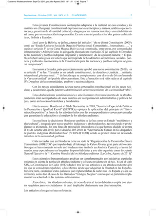 septiembre - octubre 2011, Vol. XXV, nº 5septiembre - octubre 2011, Vol. XXV, nº 5 CuadernosCuadernos 77
Estas jóvenes Constituciones contemplan adaptarse a la realidad de esos estados y los
cambios en el lenguaje constitucional expresan nuevos conceptos y marcos jurídicos que reco-
nocen y garantizan la diversidad cultural y abogan por un reconocimiento y una rehabilitación
así como por una reparación/compensación. En este caso se pueden citar dos países emblemá-
ticos, Bolivia y Ecuador.
En el caso de Bolivia, se define, a tenor del artículo 1º de su última Constitución (2009),
como un “Estado Unitario Social de derecho plurinacional, Comunitario... Intercultural…..” y
según el artículo 3º de su Carta Magna, Bolivia está constituida, entre otras, por comunidades
interculturales y afrobolivianas lo que queda plasmado en el artículo 32 del capítulo 4 (derechos
de las naciones y pueblos indígenas originario y campesinos) ,de la siguiente manera : “ El pue-
blo afroboliviano goza, en todo lo que corresponda de los derechos económicos, sociales, polí-
ticos y culturales reconocidos en la Constitución para las naciones y pueblos indígena origina-
rio campesinos”.
En cuanto a Ecuador, país que recientemente aprobó una nueva constitución (2010), en
su artículo 1º se lee: “Ecuador es un estado constitucional, de derechos y justicia…. unitario,
intercultural, plurinacional…” definición que se complementa con el artículo 56 confirmando
la •”ecuatorianidad” del pueblo afroecuatoriano. Esta afirmación será reforzada en el capítulo
IV (derechos de las comunidades, pueblos y nacionalidades).
Con los textos coincidentes de esta nueva generación constitucional en los casos boli-
viano y ecuatoriano, queda patente la determinación de reconocimiento de la comunidad “afro”.
Estas declaraciones constitucionales o sencillamente el reconocimiento de la afrodes-
cendencia irían acompañadas de unos cambios en la organización administrativa y política del
país, como en los casos brasileños y hondureños
Efectivamente, Brasil creó el 20 de Noviembre de 2003, “Secretaria Especial de políticas
de promoción e Igualdad racial” (SEppIr) y optó por la aplicación del principio de “discri-
minación positiva” a favor de los afrobrasileños con las correspondientes cuotas porcentuales
que garantizan la educación y el empleo de los afrodescendientes.
En esta línea de decisiones Honduras también se define como un Estado “multiétnico y
pluricultural”, integrado por nueve pueblos indígenas y afrohondureños, reconociendo y prote-
giendo su existencia. En esta línea de protección innovadora a la que hemos aludido se creara
el 14 de octubre del 2010, por el decreto 203-2010, la “Secretaria de Estado en los despachos
de pueblos indígenas afrohondureños” (SEdINaFroH) siendo su primer titular un destacado
miembro de la comunidad garífuna.
Cabe recordar que en Honduras tiene su sede la “organización de desarrollo Étnico
Comunitario (odECo)” que impulsó bajo el liderazgo de Celeo Álvarez gran parte de los cam-
bios que se han conocido no solo en Honduras sino también en américa Central y el resto del
mundo, muy especialmente en los países hispano-hablantes y este año organizó, como Secretario
General Ejecutivo la “ I Cumbre Mundial de los afrodescendientes (La Ceiba, agosto de 2011)”
Estos ejemplos iberoamericanos podrían ser complementados por iniciativas españolas
teniendo en cuenta la población afrodescendiente y africana residente en el país. Ya en el siglo
XIX, la Constitución de Cádiz (1812) dedicó tres de sus artículos a los afrodescendientes por
los que se consideran españoles a los libertos desde que adquirían la libertad en las Españas.
por otra parte, existieron textos jurídicos que reglamentaban la esclavitud en España y/o en sus
territorios como fue el caso de los llamados “Códigos Negros” con lo que se pretendió regla-
mentar la esclavitud en las colonias ultramarinas.
ahora bien, los afrodescendientes, de acuerdo con el texto deberían cumplir con cier-
tos requisitos para ser ciudadanos lo cual implicaba obviamente una discriminación.
Los artículos a los que se hace referencia:
Cuaderno Afrodescendientes Sept-Oct 2011.qxp:Julio-Agosto 2005 16/11/11 12:43 Página 7
 
