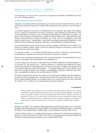 septiembre - octubre 2011, Vol. XXV, nº 5septiembre - octubre 2011, Vol. XXV, nº 5 CuadernosCuadernos 99
veces adversas, no será en vano y que por fin se logrará la tan deseada visibilidad de la africa-
nía y de la afrodescendencia.
2. sugerencias para un futuro inmediato
Llegados a este punto, habría que plantearse qué acciones serían convenientes llevar a cabo en
el momento actual para lograr una visibilización satisfactoria como mínimo a nivel iberoameri-
cano.
La primera sugerencia se referirá a la elaboración de una estrategia que tenga como objetivo
el dar a conocer la contribución africana en américa y concretamente en Iberoamérica. dos
acciones paralelas se imponen: una, de divulgación destinada a la ciudadanía en general con
apoyo de los medios de comunicación, y empleo de material audiovisual, organización de expo-
siciones, edición de libros y folletos de difusión, etc. y otra, de nivel investigativo sobre todo
desde un punto teórico - metodológico que oriente los trabajos que permitan identificar y reha-
bilitar el extenso patrimonio dejado por africanos y desarrollado por afrodescendientes.
Sin una determinación para cristalizar estas acciones paralelas, difícilmente la sociedad civil e
incluso la academia podrán llegar a conocer la impronta africana en estos países y para lo cual
se necesita una acción concertada.
En segundo término y sin olvidar el terrible proceso esclavista, tratar de no recurrir única y
exclusivamente al pasado sino más bien mirar hacia el presente y el futuro.
perseverar en la referencia omnipresente de la esclavitud conduce a la continuidad de los pre-
juicios y estereotipos que todos deseamos que desaparezcan.
En tercer lugar, tener en cuenta la demandas de la I Cumbre Mundial de afrodescendientes y
en concreto a la que solicita a los “ sistemas educativos y culturales que impulsen un renaci-
miento de la historia de la Humanidad que reconozca la memoria, el legado y los aportes de los
y las afrodescendientes al desarrollo humano…”( VI) proponiendo que las Universidades y uni-
dades de investigación deban crear cátedras, especialidades, programas académicos que infor-
men y acompañen los objetivos de esta declaración”( XXII).
por último, desarrollar al máximo los contactos y la cooperación solidaria entre Iberoamérica y
los países de África subsahariana y más que mirar al norte hacerlo de Este a oeste y viceversa.
Sin ese imprescindible diálogo no se podrá avanzar en el conocimiento de las raíces africanas
de américa. o si se prefiere, en el conocimiento de la propia américa….
Luis beltrán.
Profesor Titular de Sociología de la Universidad de Alcalá de Henares, Director de la Cátedra
UNESCO de Estudios Afroiberoamericanos de la Universidad de Alcalá Miembro Asociado del
Centro de Estudios Africanos de la Universidad de Sao Paulo (Brasil). Miembro Consultor de
Afroamérica -México A.C.La tercera Raíz, Luis Beltrán ha escrito innumerables trabajos sobre
África y el mundo afroamericano, ha sido director de tesis y trabajos científicos y participante en
conferencias y congresos internacionales a lo largo de su dilatada y fructífera vida académica
bibliografía:
Beltrán, Luis, pollak- Eltz, angelina: repertorio Internacional de Especialistas en la “africanía”
(Estudiosafro-Iberoamericanos). Cátedra UNESCo de Estudiosafroiberoamericanos, Universidad
de alcalá / Universidad Católica andrés Bello, alcalá de Henares/ Caracas 2001, 267 p.
Lechini, Gladys (comp.): Los estudios afroamericanos y africanos en américa Latina. Herencia,
presencia y visiones del otro, CLaCSo/ CEa-UNC (con el auspicio de la Cátedra UNESCo de
Estudios afroiberoamericanos) Buenos aires/ Córdoba 2008, 428 p.
Cuaderno Afrodescendientes Sept-Oct 2011.qxp:Julio-Agosto 2005 16/11/11 12:43 Página 9
 