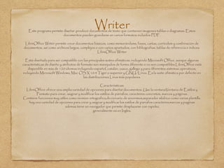 WriterEste programa permite diseñar ,producir documentos de texto que contienen imagenes tablas o diagramas. Estos
documentos pueden guardarse en varios formatos incluidos PDF.
LibreOffice Writer permite crear documentos básicos, como memorándums, faxes, cartas, currículum y combinación de
documentos, así como archivos largos, complejos o con varios apartados, con bibliografías, tablas de referencia e índices.
LibreOffice Writer
Está diseñada para ser compatible con las principales suites ofimáticas, incluyendo Microsoft Office, aunque algunas
características de diseño y atributos de formato son manejados de forma diferente o no son compatibles.LibreOffice está
disponible en más de 120 idiomas incluyendo español, catalán, vasco, gallego y para diferentes sistemas operativos,
incluyendo Microsoft Windows, Mac OS X 10.4 Tiger o superior y GNU/Linux. Es la suite ofimática por defecto en
las distribuciones Linux más populares.
Caracteristicas:
LibreOffice ofrece una amplia variedad de opciones para diseñar documentos. Use la ventanaVentana de Estilos y
Formato para crear, asignar y modificar los estilos de párrafos, caracteres concretos, marcos y páginas.
Contiene funciones muy utiles como revision ortografica,diccionario de sinonimos,separador silabico como varias plantilla.
hay una variedad de opciones para crear y asignar y modificar los estilos de parrafos caracteres,marcos y paginas
ademas tiene un navegador que permite desplazarse con rapidez.
generalmente es en Ingles.
 
