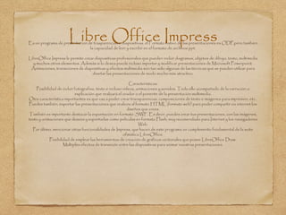 Libre Office ImpressEs un programa de presentacion de trasparencias o diapositivas. el Formato nativo de las presentaciones es ODP,pero tambien
la capacidad de leer y escribir en el formato de archivos ppt.
LibreOffice Impress le permite crear diapositivas profesionales que pueden incluir diagramas, objetos de dibujo, texto, multimedia
y muchos otros elementos. Además si lo desea puede incluso importar y modificar presentaciones de Microsoft Powerpoint.
Animaciones, transiciones de diapositivas y efectos multimedia son tan sólo algunas de las técnicas que se pueden utilizar para
diseñar las presentaciones de modo mucho más atractivo.
Caracteristicas:
Posibilidad de incluir fotografías, texto e incluso vídeos, animaciones y sonidos. Todo ello acompañado de la narración o
explicación que realizará el orador o el ponente de la presentación multimedia.
Otra característica importantes es que vas a poder crear transparencias, composiciones de texto e imágenes para impresión, etc..
Puedes también, exportar las presentaciones que realices al formato HTML (formato web) para poder compartir vía internet los
diseños que crees.
También es importante destacar la exportación en formato .SWF. Es decir, puedes crear tus presentaciones, con las imágenes,
texto y animaciones que desees y exportarlas como películas en formato Flash, muy recomendado para Internet y los navegadores
Web.
Por último, mencionar otras funcionalidades de Impress, que hacen de este programa un complemento fundamental de la suite
ofimática LibreOffice.
Posibilidad de emplear las herramientas de creación de gráficos vectoriales que posee LibreOffice Draw.
Múltiples efectos de transición entre las diapositivas para animar nuestras presentaciones.
 