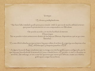 Ventajas
* Es liviano y multiplataforma.
* No hace falta instalarlo y sólo pesa poco másde 10mb, lo que es de mucha utilidad si tienen
que pasar la presentación en una computadora con Windows.
*Se puede acceder con mucha facilidad al internet.
Desventajas:
No se pueden incluir animaciones dentro de las láminas (filminas, diapositivas, qué se yo cómo
llamarlas).
* Es más difícil editarlas porque primero hay que editar el archivo de origen(ya sea Impress o los
SVG del Inkscape) y después pasarlos a PDF.
* A alguno le puede llegar a molestar que no tenga una interfaz gráfica para configurarlo, por lo
que hay que hacerlodesde la terminal en Linux o desde Inicio -> Ejecutar -> cmd -> Aceptar en
windows. Sin embargo, si van a usar las opciones que vienen por defecto, existe una interfaz
gráficapara cargar los archivos.
 