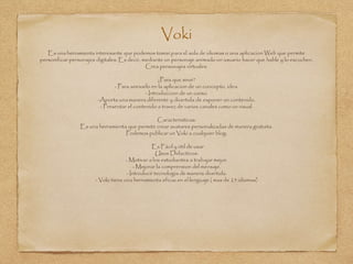 Voki
Es una herramienta interesante que podemos tomar,para el aula de idiomas o una aplicacion Web que permite
personificar personajes digitales. Es decir, mediante un personaje animado un usuario hacer que hable y lo escuchen.
Crea personajes virtuales.
¿Para que sirve?
- Para anexarlo en la aplicacion de un concepto, idea.
- Introduccion de un curso.
-Aporta una manera diferente y divertida de exponer un contenido.
- Presentar el contenido a travez de varios canales como un visual.
Caracteristicas:
Es una herramienta que permite crear avatares personalizadas de manera gratuita.
Podemos publicar un Voki a cualquier blog.
Es Fácil y útil de usar
Usos Didacticos:
- Motivar a los estudiantes a trabajar mejor.
- Mejorar la comprension del mensaje.
- Introducir tecnologia de manera divertida.
- Voki tiene una herramienta eficaz en el lenguaje ( mas de 25 idiomas)
 