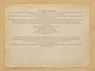 Flash vortexEs una página web en la cual cualquier usuario puede hacer uso de una serie de herramientas que le harán posible la
creación de banners o botones para menús personalizados.
En Flash Vortex se pueden obtener excelentes resultados, aunque eso variará de acuerdo a tu creatividad y a la práctica
que tomes usando este servicio.
Por otra parte, se debe destacar que la web se encuentra en idioma inglés, aunque eso no será impedimento de nada ya que
el diseño es muy intuitivo y cualquier usuario podrá entender a la perfección como se maneja cada herramienta.
- Es una Página web en la cual se puede hacer uso de cualquier herramientas,y es una aplicacion personalizada.
Pasos Basicos:
Seleccionar la plantilla del elemento a crear
Rellenar datos necesarios.
Click en Generate Animation
Embeber codigo o descargar archivos
Caracteristicas:
En flashvortex se puede obtener excelentes resultados, aunque eso variara de acuerdo a tu creatividad.
Se pueden crear banner o botones animado e interactivos para adornar y personalizar tu pagina web o blog.
Es un servicio gratuito al que se le puede acceder sin mayores complicaciones.
tiene una gran variedad de diseños.
Esta herramientas presenta un gran numero de opciones para jugar con colores.fuentes y animaciones y tambien la
posibilidad de crear
 