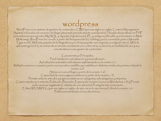 wordpressWordPress es un sistema de gestión de contenido o CMS (por sus siglas en inglés, Content Management
System) enfocado a la creación de blogs (sitios web periódicamente actualizados). Ha sido desarrollado en PHP
para entornos que ejecuten MySQL y Apache, bajo licencia GPL y código modificable, y su fundador es Matt
Mullenweg. WordPress fue creado a partir del desaparecido b2/cafelog y se ha convertido junto a Movable
Type en el CMS más popular de la blogosfera y en el más popular con respecto a cualquier otro CMS de
aplicación general. Las causas de su enorme crecimiento son, entre otras, su licencia, su facilidad de uso y sus
características como gestor de contenidos
Caracteristicas Principales:
Fácil instalación, actualización y personalización.
Actualización automática del sistema implementada en la versión 2.7.
Múltiples autores o usuarios, junto con sus roles o perfiles que establecen distintos niveles de permisos (desde la
versión 2.0).
Sitios con varios blogs (a partir de la versión 1.6).
Capacidad de crear páginas estáticas (a partir de la versión 1.5).
Permite ordenar artículos y páginas estáticas en categorías, subcategorías y etiquetas.
Cuatro estados por entrada: Publicado, Borrador, Esperando revisión (nuevo en Wordpress 2.3) y Privado
(solo usuarios registrados), además de uno adicional: Protegido con contraseña.
Editor WYSIWYG (por sus siglas en inglés, «lo que ves es lo que tienes»), desde la versión 2.0.
Publicación mediante correo electrónico.
 