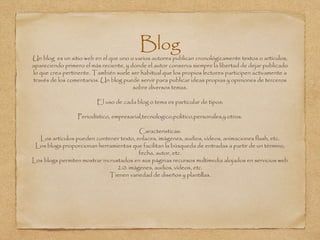 Blog
Un blog es un sitio web en el que uno o varios autores publican cronológicamente textos o artículos,
apareciendo primero el más reciente, y donde el autor conserva siempre la libertad de dejar publicado
lo que crea pertinente. También suele ser habitual que los propios lectores participen activamente a
través de los comentarios. Un blog puede servir para publicar ideas propias y opiniones de terceros
sobre diversos temas.
El uso de cada blog o tema es particular de tipos:
Periodístico, empresarial,tecnologico,politico,personales,y otros.
Caracteristicas:
Los artículos pueden contener texto, enlaces, imágenes, audios, vídeos, animaciones flash, etc.
Los blogs proporcionan herramientas que facilitan la búsqueda de entradas a partir de un término,
fecha, autor, etc.
Los blogs permiten mostrar incrustados en sus páginas recursos multimedia alojados en servicios web
2.0: imágenes, audios, vídeos, etc.
Tienen variedad de diseños y plantillas.
 