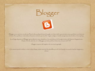 Blogger
-Blogger es un servicio creado por Pyra Labs, y adquirido por Google en el año 2003, que permite crear y publicar una bitácora
en línea. Para publicar contenidos, el usuario no tiene que escribir ningún código o instalar programas de servidor o de scripting.
-Los blogs alojados en Blogger generalmente están alojados en los servidores de Google dentro del dominio blogspot.com.
Hasta el 30 de abril de 2010, Blogger permitió publicar bitácoras a través de FTP.
-blogger requiere del registro de una cuenta google.
-Un usuario puede realizar o crear varios blogs, posee variedad de plantillas y es de facil manejo, se puede insertar imagenes y
videos.
 