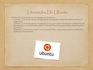 Libertades De Ubuntu
 Libertad 0. Libertad de ejecutar el programa como desees.
Libertad 1. Libertad de estudiar el código fuente del programa y realizar los cambios que desee el
programador.
Libertad 2. Libertad de ayudar a tu programa. Crear copias exactas del programa y distribuirlas bien
gratuitamente o con la libertad de vender tu desarrollo. Estas dos opciones están permitidas por la
comunidad.
Libertad 3. Libertad para contribuir a tu Comunidad. Hacer copias de tus versiones modificadas y
distribuirlas entre los demás
 