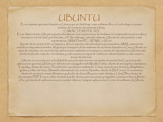 UBUNTU
Es un sistema operativo basado en Linux y que se distribuye como software libre, el cual incluye su propio
entorno de escritorio denominado Unity.
CARACTERISTICAS:
En su última versión, Ubuntu soporta oficialmente dos arquitecturas de hardware en computadoras personales y
servidores: 32-bit (x86) y 64-bit (x86_64) Sin embargo, extraoficialmente, Ubuntu ha sido portado a más
arquitecturas: ARM, PowerPC, SPARC e IA-64.
A partir de la versión 9.04, se empezó a ofrecer soporte extraoficial para procesadores ARM, comúnmente
usados en dispositivos móviles. Al igual que la mayoría de los sistemas de escritorio basados en Linux, Ubuntu es
capaz de actualizar a la vez todas las aplicaciones instaladas en la máquina a través de repositorios. Ubuntu está
siendo traducido a más de 130 idiomas, y cada usuario es capaz de colaborar voluntariamente a esta causa, a
través de Internet.
Ubuntu es conocido por su facilidad de uso y las aplicaciones orientadas al usuario final. Las principales
aplicaciones que trae Ubuntu por defecto son: navegador web Mozilla Firefox, cliente de mensajería instantánea
Empathy, cliente de correo Thunderbird, reproductor multimedia Totem, reproductor de música Rhythmbox,
gestor y editor de fotos Shotwell, administrador de archivos Nautilus, cliente de BitTorrent Transmission,
cliente de escritorio remoto Remmina, grabador de discos Brasero, suite ofimática LibreOffice, lector de
documentos PDF Evince, editor de texto Gedit, cliente para sincronizar y respaldar archivos en línea Ubuntu
One, y la tienda de aplicaciones para instalar/eliminar/comprar aplicaciones Centro de software de Ubuntu
 