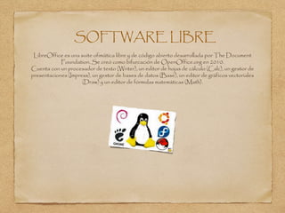 SOFTWARE LIBRE
LibreOffice es una suite ofimática libre y de código abierto desarrollada por The Document
Foundation. Se creó como bifurcación de OpenOffice.org en 2010.
Cuenta con un procesador de texto (Writer), un editor de hojas de cálculo (Calc), un gestor de
presentaciones (Impress), un gestor de bases de datos (Base), un editor de gráficos vectoriales
(Draw) y un editor de fórmulas matemáticas (Math).
 