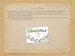 Libre Office
• LibreOffice es un programa libre y gratuito, compatible con Microsoft Windows, Mac y GNU/Linux.
Cuenta con un procesador de texto (Writer), un editor de hojas de cálculo (Calc), un creador de
presentaciones (Impress), un gestor de bases de datos (Base), un editor de gráficos vectoriales (Draw), y
un editor de fórmulas matemáticas (Math).
• LibreOffice 3.3 ha sido descargado más de 1,3 millones de veces y proximamente será lanzado en la nube y
en los sistemas operativos iOS y Android
 
