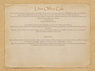 Libre Office Calc
Es un sofware de hoja de calculo,similar a microsoft excel y Lotus .crea las hojas en formatos ODS(Open Documents Sheet)
aprovado por ISO,pudiendo abrir y editar archivos de formato XLS Procedentes de Microsoft Excel.
Tiene una serie de caracteristicas adicionales, que incluyen un sistema que automaticamente define serie de graficos basados en la
informacion disponible para el usuario.
Caracteristicas:
Capacidades de Calc son:
Capacidad para leer/escribir OpenDocument, Excel, CSV y otros formatos.
Soporte para un gran número de funciones, incluyendo aquellos para los números imaginarios, así como las funciones financieras y
estadística.
Soporta 1 millón de filas en una hoja de cálculo, por lo que las hojas de cálculo de LibreOffice más adecuado para las hojas de
cálculo más pesado científicos o financieros.
Hiperenlaces:
Muestra la barra Hipervínculos mediante Ver - Barras de herramientas - Barra de hipervínculos. Escriba el texto visible en el campo
de la izquierda y el URL completo en el de la derecha, incluidos http:// o file://.
Sitúe el cursor del texto en el documento donde desee insertar el hipervínculo. Haga clic en el icono Hipervínculo que hay en la
barraHipervínculos. El hipervínculo se inserta como texto.
 