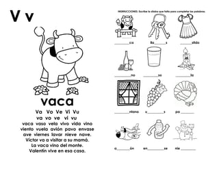 vaca
Va Vo Ve Vi Vu
va vo ve vi vu
vaca vaso vela vivo vida vino
viento vuela avión pavo envase
ave viernes lavar nieve nave.
Víctor va a visitar a su mamá.
La vaca vino del monte.
Valentín vive en esa casa.
INSRRUCCIONES: Escribe la sílaba que falta para completar las palabras.
_________ca lla_______s _______stido
__________no _________so _________la
_________ntana u__________s pa ________
a________ón en__________se nie _________
 