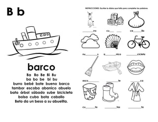 barco
Ba Bo Be Bi Bu
ba bo be bi bu
burro bebé bote bueno barco
tambor escoba abanico abuelo
bata árbol sábado sube bicicleta
bolsa cubo bota caballo
Beto da un beso a su abuelita.
INSTRUCCIONES: Escribe la sílaba que falta para completar las palabras.
_________rro cu__________ ce_______lla
nu__________s a_________nico _________cicleta
esco_________ __________te ________ca
cu________ta __________tas ___________ta
 