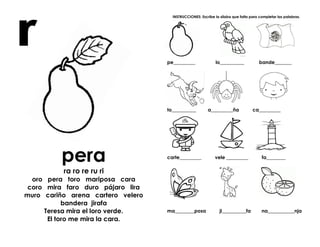 pera
ra ro re ru ri
oro pera toro mariposa cara
coro mira faro duro pájaro lira
muro cariño arena cartero velero
bandera jirafa
Teresa mira el loro verde.
El toro me mira la cara.
INSTRUCCIONES: Escribe la sílaba que falta para completar las palabras.
pe_________ lo__________ bande_______
to__________ a_________ña ca_________
carte_________ vele _________ fa________
ma________posa ji__________fa na___________nja
 