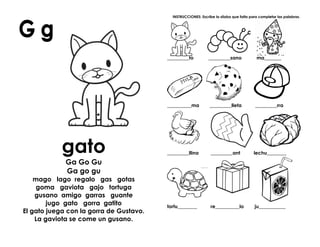 gato
Ga Go Gu
Ga go gu
mago lago regalo gas gotas
goma gaviota gajo tortuga
gusano amigo garras guante
jugo gato gorra gatito
El gato juega con la gorra de Gustavo.
La gaviota se come un gusano.
INSTRUCCIONES: Escribe la sílaba que falta para completar las palabras.
_________to _________sano ma_______
__________ma _________lleta _________rra
_________llina _________ant lechu________
tortu________ re__________lo ju___________
 