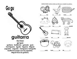guitarra
Gui Gue
gui gue
guitarra Guillermo guisado guía
hormiguero águila higuera Miguel
juguetes segueta manguera tortuguita
Guillermo juega con los juguetes.
Miguel toca la guitarra.
INSTRUCCIONES: Escribe la sílaba que falta para completar las palabras.
ju_________tes á__________la man_______ra
hormi__________ro ho_________ra _________pardo
_________tarra se_________ta ________llermo
________sado tortu__________ta Mi__________l
 