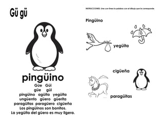 pingüino
Güe Güi
güe güi
pingüino agüita yegüita
ungüento güero güerita
paragüitas paragüero cigüeña
Los pingüinos son bonitos.
La yegüita del güero es muy ligera.
INSTRUCCIONES: Une con línea la palabra con el dibujo que le corresponde.
Pingüino
yegüita
cigüeña
paragüitas
 
