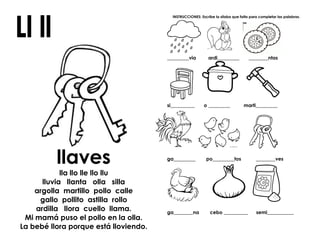llaves
lla llo lle llo llu
lluvia llanta olla silla
argolla martillo pollo calle
gallo pollito astilla rollo
ardilla llora cuello llama.
Mi mamá puso el pollo en la olla.
La bebé llora porque está lloviendo.
INSTRUCCIONES: Escribe la sílaba que falta para completar las palabras.
_________via ardi_________ ________ntas
si__________ o _________ marti_________
ga_________ po_________tos ________ves
ga________na cebo __________ semi___________
 