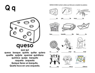 queso
que qui
queso bosque quinto quitar quiero
quelite quijote quemar quirófano
químico queja barquito
raqueta orquesta
Quique tiene un barquito.
Queta toca en una orquesta.
INSTRUCCIONES: Escribe la sílaba que falta para completar las palabras.
_________so pa_________te mos________to
bos__________ mante_________lla bar_________to
ra________ta __________mar es___________mal
or________sta __________mico ___________rófano
 