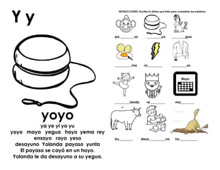 yoyo
ya ye yi yo yu
yoyo mayo yegua hoyo yema rey
ensayo rayo yeso
desayuno Yolanda payaso yunta
El payaso se cayó en un hoyo.
Yolanda le da desayuno a su yegua.
INSTRUCCIONES: Escribe la sílaba que falta para completar las palabras.
pa_________so _________yo ________gua
__________ma ra_________ _________so
_________landa re_________ ma________
bu________ desa__________no ho___________
 