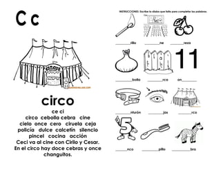 circo
ce ci
circo cebolla cebra cine
cielo once cero ciruela ceja
policía dulce calcetín silencio
pincel cocina acción
Ceci va al cine con Cirilo y Cesar.
En el circo hay doce cebras y once
changuitos.
INSTRUCCIONES: Escribe la sílaba que falta para completar las palabras.
_________rillo _________ne ________reza
__________bolla _________rca on_________
_________nturón _________jas ________rco
_______nco __________pillo ___________bra
 