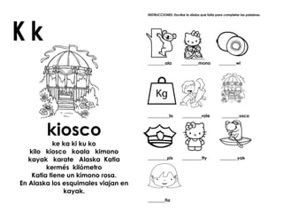 kiosco
ke ka ki ku ko
kilo kiosco koala kimono
kayak karate Alaska Katia
kermés kilómetro
Katia tiene un kimono rosa.
En Alaska los esquimales viajan en
kayak.
INSTRUCCIONES: Escribe la sílaba que falta para completar las palabras.
________ala ________mono ________wi
__________lo _________rate ________osco
_________pis _________tty ________yak
________tia
 
