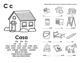 Casa
Ca Co Cu
ca co cu
casa cama coco cuna color pico
carta corre cosa saco roca corral
pica carreta columpio canasta
Esta es mi casa.
Carlos toca la campana.
Este coco tiene limón.
INSTRUCCIONES: Escribe la sílaba que falta para completar las palabras.
co _________ _______rta _______sa
__________nasta _________na _________lumpio
_________beta __________ma ________lor
muñe________ __________ento _________ballo
 