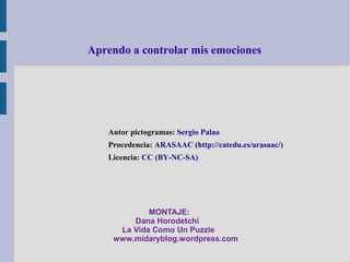 Aprendo a controlar mis emociones




   Autor pictogramas: Sergio Palao
   Procedencia: ARASAAC (http://catedu.es/arasaac/)
   Licencia: CC (BY-NC-SA)




            MONTAJE:
        Dana Horodetchi
     La Vida Como Un Puzzle
    www.midaryblog.wordpress.com
 