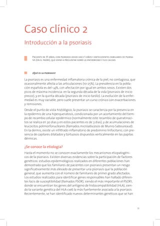 Caso clínico 2
Introducción a la psoriasis
Paciente de 35 años, con psoriasis desde hace 5 años y antecedentes familiares de psoria-
sis (en el padre), que viene a preguntar sobre la enfermedad y sus causas.
¿Qué es la psoriasis?
La psoriasis es una enfermedad inflamatoria crónica de la piel, no contagiosa, que
ocasionalmente afecta a las articulaciones (10-25%). La prevalencia en la pobla-
ción española es del 1,4%, con afectación por igual en ambos sexos. Existen dos
picos de máxima incidencia: en la segunda década de la vida (psoriasis de inicio
precoz), y en la quinta década (psoriasis de inicio tardío). La evolución de la enfer-
medad es muy variable, pero suele presentar un curso crónico con exacerbaciones
y remisiones.
Desde el punto de vista histológico, la psoriasis se caracteriza por la presencia en
la epidermis de una hiperqueratosis, condicionada por un acortamiento del tiem-
po de recambio celular epidérmico (normalmente este recambio de queratinoci-
tos se realiza en 30 días y en estos pacientes es de 3 días), y de acumulaciones de
leucocitos polimorfonucleares (llamados microabscesos de Munro-Saboureaud).
En la dermis, existe un infiltrado inflamatorio de predominio linfocitario, con pre-
sencia de capilares dilatados y tortuosos dispuestos verticalmente en las papilas
dérmicas.
¿Se conoce la etiología?
Hasta el momento no se conocen exactamente los mecanismos etiopatogéni-
cos de la psoriasis. Existen diversas evidencias sobre la participación de factores
genéticos: estudios epidemiológicos realizados en diferentes poblaciones han
demostrado que los familiares de pacientes con psoriasis presentan un riesgo
significativamente más elevado de presentar una psoriasis que la población
general, que aumenta con el número de familiares de primer grado afectados.
Los estudios realizados para identificar genes responsables han hallado diferen-
tes locis de susceptibilidad (llamados PSOR), siendo el más importante el PSOR1,
donde se encuentran los genes del antígeno de histocompatibilidad (HLA), sien-
do la variante genética del HLA-cw6 la más fuertemente asociada a la psoriasis.
Recientemente, se han identificado nuevos determinantes genéticos que se han
11
 