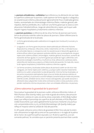 15
La psoriasis eritrodérmica o exfoliativa hace referencia a la afectación de casi toda
la superficie cutánea por la psoriasis. Suele aparecer de forma aguda o subaguda y
se caracteriza por eritema y descamación (generalmente fina o moderada) genera-
lizados, acompañados de sintomatología sistémica (fiebre, malestar general, ade-
nopatías, edemas pretibiales, etc.). Suele ser una forma grave que se asocia a com-
plicaciones hidroelectrolíticas, riesgo de sobreinfección y sepsis, por lo que suele
requerir ingreso hospitalario y tratamiento sistémico intensivo.
La psoriasis pustulosa se diferencia de las otras formas de psoriasis por la exis-
tencia de pústulas estériles sobre las placas de psoriasis. Deben diferenciarse la
forma generalizada de la localizada:
k	La forma generalizada puede subdividirse en la aguda (von Zumbusch), la anular y la
localizada.
k	La aguda es una forma grave de psoriasis desencadenada por diferentes factores
(hipocalcemia, embarazo, infecciones, estrés, tratamiento con litio, o retirada brusca
de corticoides tópicos o ciclosporina oral). Se caracteriza por el desarrollo agudo de un
eritema difuso sobre el que aparecen pústulas estériles, que se acompaña de una gran
repercusión sistémica (fiebre, artromialgias, malestar general, leucocitosis, aumento de
reactantes de fase aguda). Es una forma grave que puede dar lugar a diferentes com-
plicaciones (colangitis neutrofílica, insuficiencia renal, alteraciones cardiovasculares,
sobreinfección bacteriana y sepsis) y al fallecimiento del paciente. Por todo ello, necesi-
ta de ingreso hospitalario y tratamiento sistémico intensivo urgente.
k	Las formas anulares y localizadas (sobre placas de psoriasis) suelen ser de inicio más
subagudo, con menor repercusión sistémica, y aunque suelen necesitar tratamiento
sistémico no suelen comprometer la vida del paciente. Entre las formas localizadas, se
encuentra la pustulosis palmoplantar (que cursa con brotes de pústulas estériles en
palmas y plantas) y la pustulosis acral de Hallopou (caracterizada por brotes de pústulas
estériles acrales, alrededor de las uñas e incluso subungueales, que puede asociarse a
afectación ósea subyacente). Existe cierta controversia sobre si estas pustulosis corres-
ponden realmente a formas de psoriasis o bien son entidades diferentes a la psoriasis.
¿Cómo valoramos la gravedad de la psoriasis?
Para evaluar la gravedad de la psoriasis suelen utilizarse diferentes índices: el
PASI (Psoriasis Area Severity Index), que mide el grado de eritema, descamación
e infiltración cutánea en cada una de las áreas corporales; el BSA (Body Surface
Area), que refleja el porcentaje de superficie de piel afectada; el PGA (Physician
Global Assessment), que valora globalmente la psoriasis mediante una puntua-
ción comprendida entre 0 y 6, y el DLQI (Dermatologic Life Quality Index), que
refleja el impacto sobre la calidad de vida del paciente.
En AP puede utilizarse como criterio de gravedad el BSA. Para calcular la exten-
sión utilizaremos la regla del 9 como en las quemaduras o «la regla de la palma
de la mano» (la superficie palmar equivale a un 1% de la superficie, y se van
sumando palmas). Se considera que un paciente presenta psoriasis leve cuando
 