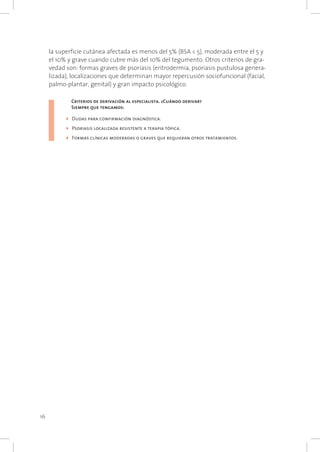 16
la superficie cutánea afectada es menos del 5% (BSA < 5), moderada entre el 5 y
el 10% y grave cuando cubre más del 10% del tegumento. Otros criterios de gra-
vedad son: formas graves de psoriasis (eritrodermia, psoriasis pustulosa genera-
lizada), localizaciones que determinan mayor repercusión sociofuncional (facial,
palmo-plantar, genital) y gran impacto psicológico.
	 Criterios de derivación al especialista. ¿Cuándo derivar?	
	 Siempre que tengamos:
4	Dudas para confirmación diagnóstica.
4	Psoriasis localizada resistente a terapia tópica.
4	Formas clínicas moderadas o graves que requieran otros tratamientos.
 