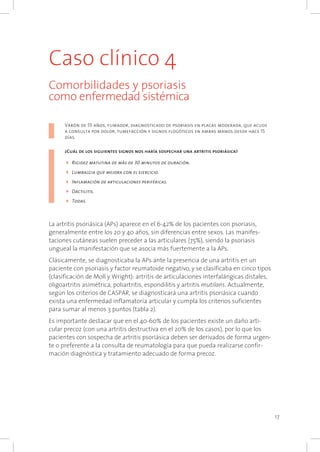 17
Caso clínico 4
Comorbilidades y psoriasis
como enfermedad sistémica
Varón de 55 años, fumador, diagnosticado de psoriasis en placas moderada, que acude
a consulta por dolor, tumefacción y signos flogóticos en ambas manos desde hace 15
días.
¿Cuál de los siguientes signos nos haría sospechar una artritis psoriásica?
4	Rigidez matutina de más de 30 minutos de duración.
4	Lumbalgia que mejora con el ejercicio.
4	Inflamación de articulaciones periféricas.
4	Dactilitis.
4	Todas.
La artritis psoriásica (APs) aparece en el 6-42% de los pacientes con psoriasis,
generalmente entre los 20 y 40 años, sin diferencias entre sexos. Las manifes-
taciones cutáneas suelen preceder a las articulares (75%), siendo la psoriasis
ungueal la manifestación que se asocia más fuertemente a la APs.
Clásicamente, se diagnosticaba la APs ante la presencia de una artritis en un
paciente con psoriasis y factor reumatoide negativo, y se clasificaba en cinco tipos
(clasificación de Moll y Wright): artritis de articulaciones interfalángicas distales,
oligoartritis asimétrica, poliartritis, espondilitis y artritis mutilans. Actualmente,
según los criterios de CASPAR, se diagnosticará una artritis psoriásica cuando
exista una enfermedad inflamatoria articular y cumpla los criterios suficientes
para sumar al menos 3 puntos (tabla 2).
Es importante destacar que en el 40-60% de los pacientes existe un daño arti-
cular precoz (con una artritis destructiva en el 20% de los casos), por lo que los
pacientes con sospecha de artritis psoriásica deben ser derivados de forma urgen-
te o preferente a la consulta de reumatología para que pueda realizarse confir-
mación diagnóstica y tratamiento adecuado de forma precoz.
 