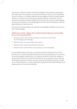 19
La psoriasis comporta un gran impacto psicológico a los pacientes que la pade-
cen, repercute en la vida diaria, las relaciones sociales, el ocio y en la vida laboral.
Se asocia, además, a múltiples alteraciones psicológicas (estrés, ansiedad, depre-
sión) y a un mayor consumo de tóxicos (alcohol, tabaco). Finalmente, es bien
conocida la asociación epidemiológica de la psoriasis con diversas enfermedades
con las que comparte un sustrato patogénico común (otras artropatías, enferme-
dad inflamatoria intestinal, etc.).
El paciente ha sido derivado a consulta de reumatología y también recibe contro-
les en dermatología.
¿Debemos realizar algún otro control relacionado con este proble-
ma en la consulta de AP?
k	No hay que hacer más controles puesto que lo controlan en la consulta
de reumatología y dermatología.
k	Debemos hacer controles periódicos de la artritis.
k	Debemos hacer controles periódicos de la psoriasis.
k	Debemos hacer control holístico de la psoriasis y sus comorbilidades.
Es aconsejable realizar al menos un control anual de la evolución clínica de la
psoriasis y un cribado de posible afectación articular y de depresión. En pacientes
con psoriasis grave se debe hacer un control anual de los factores de riesgo car-
diovascular (mediante la valoración del índice de masa corporal, presión arterial,
perfil lipídico y glucemia basal), aconsejar la práctica habitual de ejercicio aeróbi-
co, el mantenimiento en un peso adecuado, el abandono del hábito tabáquico y la
moderación en el consumo de alcohol.
 