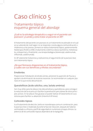 20
Caso clínico 5
Tratamiento tópico:
esquema general del abordaje
¿Cuál es la estrategia terapéutica a seguir en el paciente con
psoriasis? ¿Cuándo y cómo tratar al paciente en AP?
El tratamiento del paciente con psoriasis es un tratamiento escalonado en el cual
se va subiendo de nivel según no se responda o exista alguna contraindicación o
intolerancia a los previos: primero se realiza tratamiento tópico, posteriormente
fototerapia (PUVA o UVB) o tratamiento sistémico clásico (acitretino, metotrexa-
to, ciclosporina), y finalmente, una terapia biológica (etanercept, adalimumab,
infliximab, ustekinumab).
En AP solamente trataremos y realizaremos el seguimiento de la psoriasis leve
con tratamiento tópico.
¿De qué fármacos disponemos en el tratamiento tópico,
y cuáles son sus beneficios y efectos secundarios?
Emolientes
Proporcionan hidratación al estrato córneo, previenen la aparición de fisuras y
ayudan a la eliminación de escamas excesivas. Se recomiendan en cualquier pso-
riasis en la que exista descamación.
Queratolíticos (ácido salicílico, urea, lactato amónico)
Son muy útiles para las placas más descamativas y queratósicas, para conseguir
la reducción de la escama y/o facilitar la penetración percutánea de otros princi-
pios activos. En las placas más gruesas se puede realizar el tratamiento en cura
oclusiva para facilitar su absorción (máximo 6-8 horas).
Corticoides tópicos
Es el tratamiento de elección, tanto en monoterapia como en combinación, para
la psoriasis leve o moderada durante la fase de inducción, después de haberse
contrastado su eficacia y perfil de seguridad en numerosos ensayos clínicos. La
potencia de los corticoides tópicos dependerá de la topografía:
 